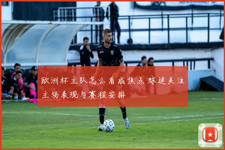 欧洲杯主队怎么看成焦点 球迷关注主场表现与赛程安排