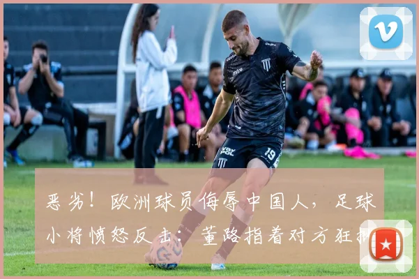 恶劣!欧洲球员侮辱中国人,足球小将愤怒反击:董路指着对方狂批