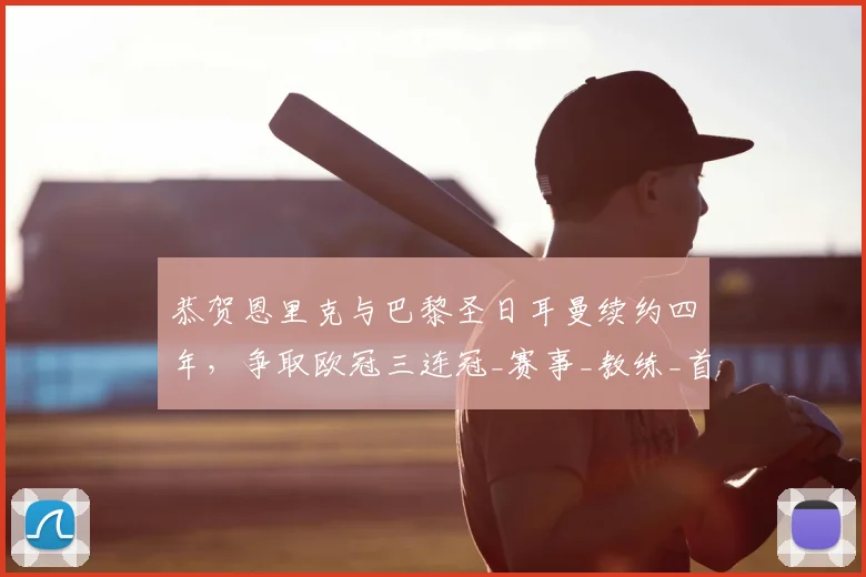 恭贺恩里克与巴黎圣日耳曼续约四年,争取欧冠三连冠_赛事_教练_首要目标