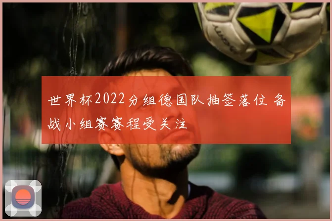 世界杯2022分组德国队抽签落位 备战小组赛赛程受关注