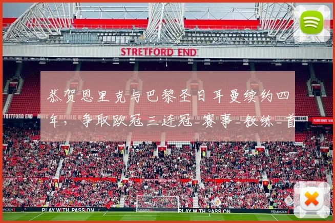 恭贺恩里克与巴黎圣日耳曼续约四年，争取欧冠三连冠_赛事_教练_首要目标
