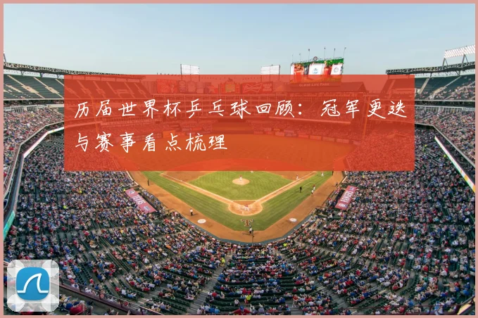 历届世界杯乒乓球回顾:冠军更迭与赛事看点梳理