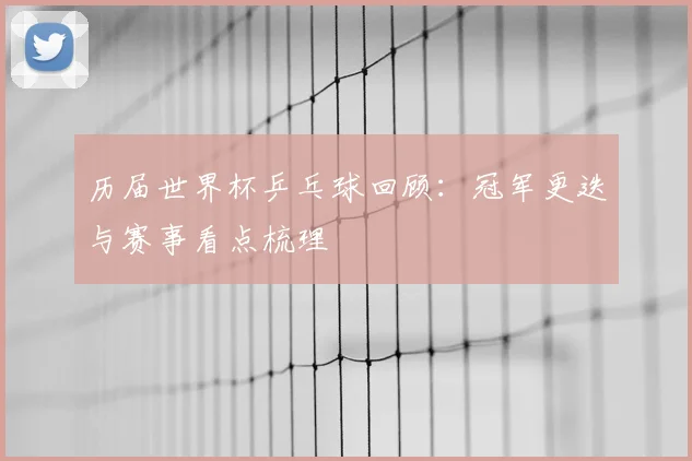 历届世界杯乒乓球回顾:冠军更迭与赛事看点梳理